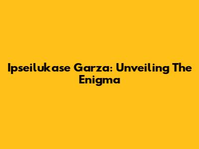 Ipseilukase Garza: Unveiling The Enigma