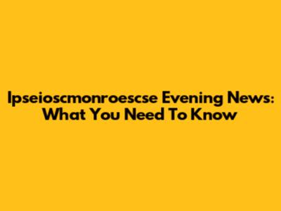 Ipseioscmonroescse Evening News: What You Need To Know