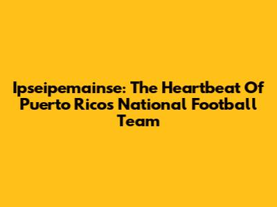Ipseipemainse: The Heartbeat Of Puerto Rico's National Football Team