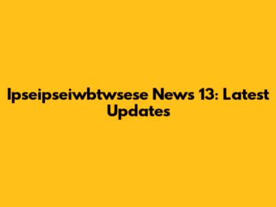 Ipseipseiwbtwsese News 13: Latest Updates