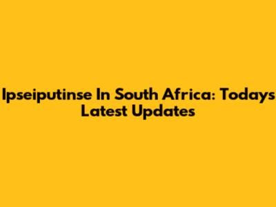 Ipseiputinse In South Africa: Today's Latest Updates