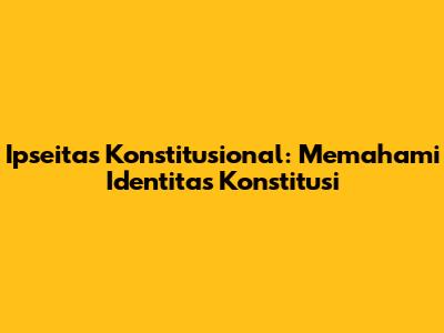 Ipseitas Konstitusional: Memahami Identitas Konstitusi