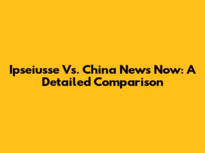 Ipseiusse Vs. China News Now: A Detailed Comparison