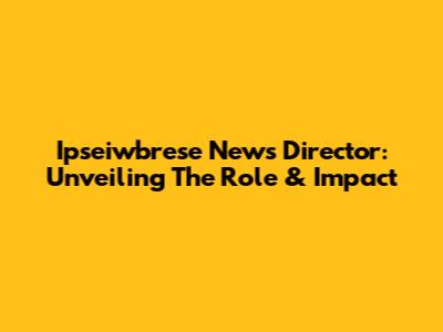 Ipseiwbrese News Director: Unveiling The Role & Impact