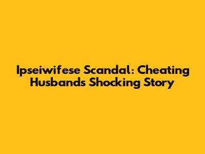 Ipseiwifese Scandal: Cheating Husband's Shocking Story