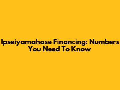 Ipseiyamahase Financing: Numbers You Need To Know