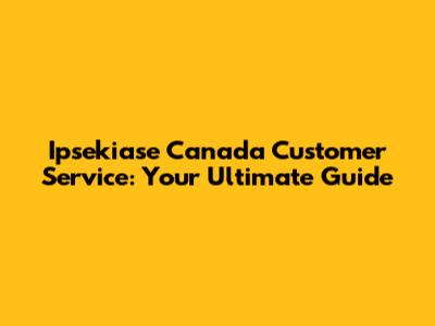 Ipsekiase Canada Customer Service: Your Ultimate Guide