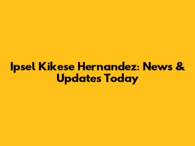 Ipsel Kikese Hernandez: News & Updates Today