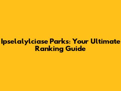 Ipselalylciase Parks: Your Ultimate Ranking Guide