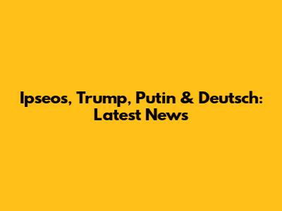 Ipseos, Trump, Putin & Deutsch: Latest News