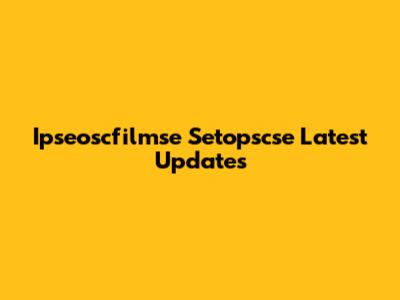Ipseoscfilmse Setopscse Latest Updates