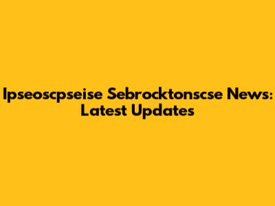 Ipseoscpseise Sebrocktonscse News: Latest Updates