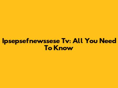Ipsepsefnewssese Tv: All You Need To Know