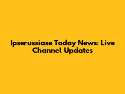 Ipserussiase Today News: Live Channel Updates