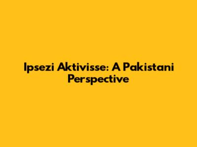 Ipsezi Aktivisse: A Pakistani Perspective