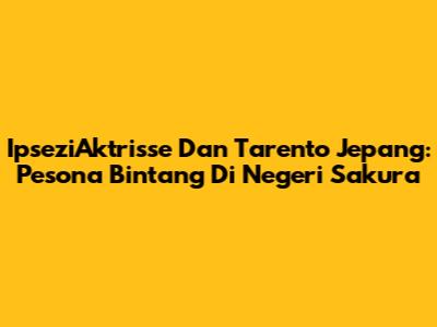 IpseziAktrisse Dan Tarento Jepang: Pesona Bintang Di Negeri Sakura
