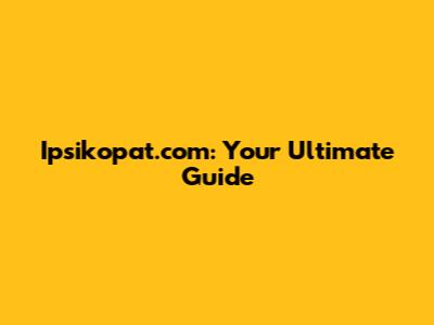Ipsikopat.com: Your Ultimate Guide