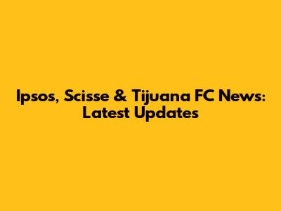 Ipsos, Scisse & Tijuana FC News: Latest Updates
