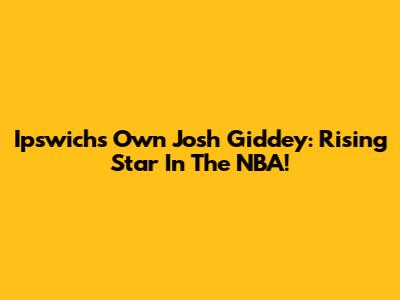 Ipswich's Own Josh Giddey: Rising Star In The NBA!