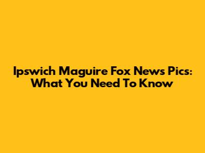 Ipswich Maguire Fox News Pics: What You Need To Know