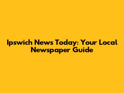 Ipswich News Today: Your Local Newspaper Guide