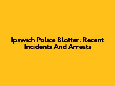Ipswich Police Blotter: Recent Incidents And Arrests