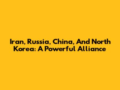 Iran, Russia, China, And North Korea: A Powerful Alliance