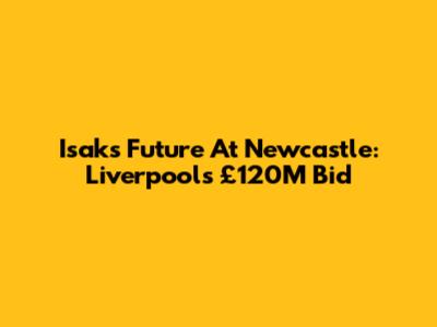 Isak's Future At Newcastle: Liverpool's £120M Bid