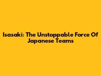 Isasaki: The Unstoppable Force Of Japanese Teams