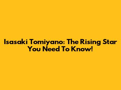 Isasaki Tomiyano: The Rising Star You Need To Know!