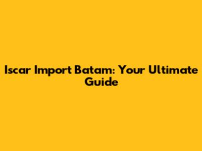 Iscar Import Batam: Your Ultimate Guide