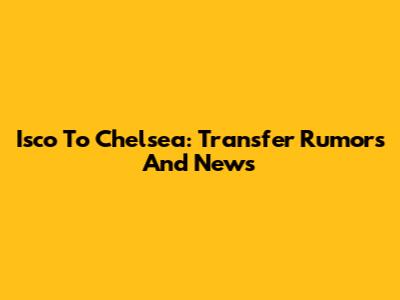 Isco To Chelsea: Transfer Rumors And News