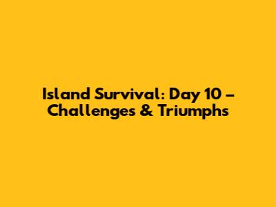 Island Survival: Day 10 – Challenges & Triumphs