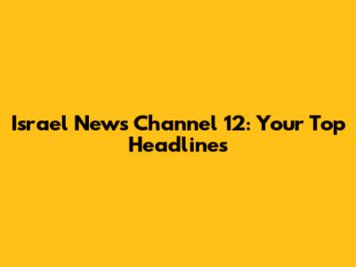 Israel News Channel 12: Your Top Headlines