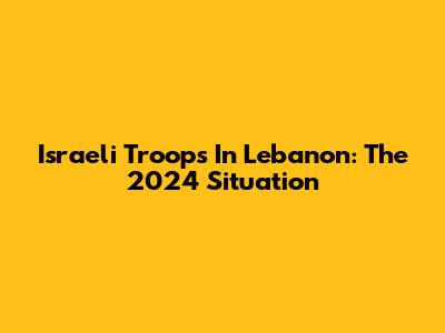 Israeli Troops In Lebanon: The 2024 Situation