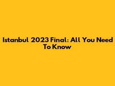 Istanbul 2023 Final: All You Need To Know