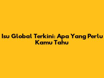Isu Global Terkini: Apa Yang Perlu Kamu Tahu