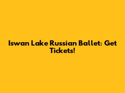 Iswan Lake Russian Ballet: Get Tickets!