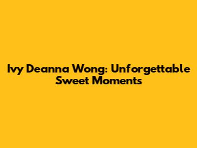 Ivy Deanna Wong: Unforgettable Sweet Moments