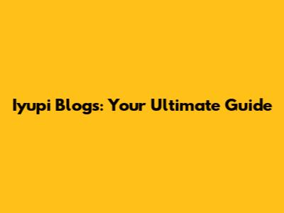 Iyupi Blogs: Your Ultimate Guide