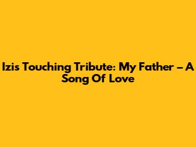 Izi's Touching Tribute: My Father – A Song Of Love