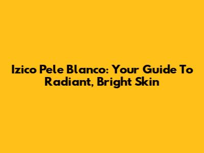 Izico Pele Blanco: Your Guide To Radiant, Bright Skin