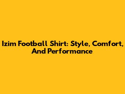 Izim Football Shirt: Style, Comfort, And Performance