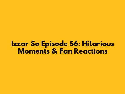 Izzar So Episode 56: Hilarious Moments & Fan Reactions