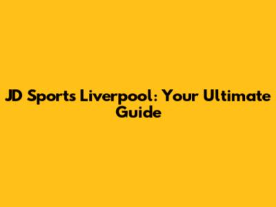 JD Sports Liverpool: Your Ultimate Guide
