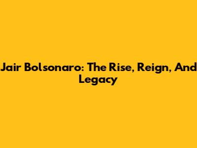 Jair Bolsonaro: The Rise, Reign, And Legacy