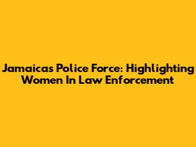 Jamaica's Police Force: Highlighting Women In Law Enforcement