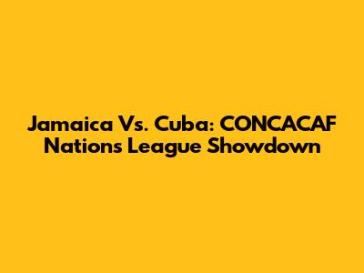 Jamaica Vs. Cuba: CONCACAF Nations League Showdown