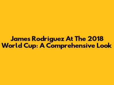 James Rodriguez At The 2018 World Cup: A Comprehensive Look