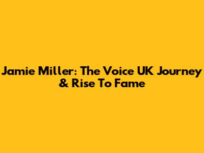 Jamie Miller: The Voice UK Journey & Rise To Fame